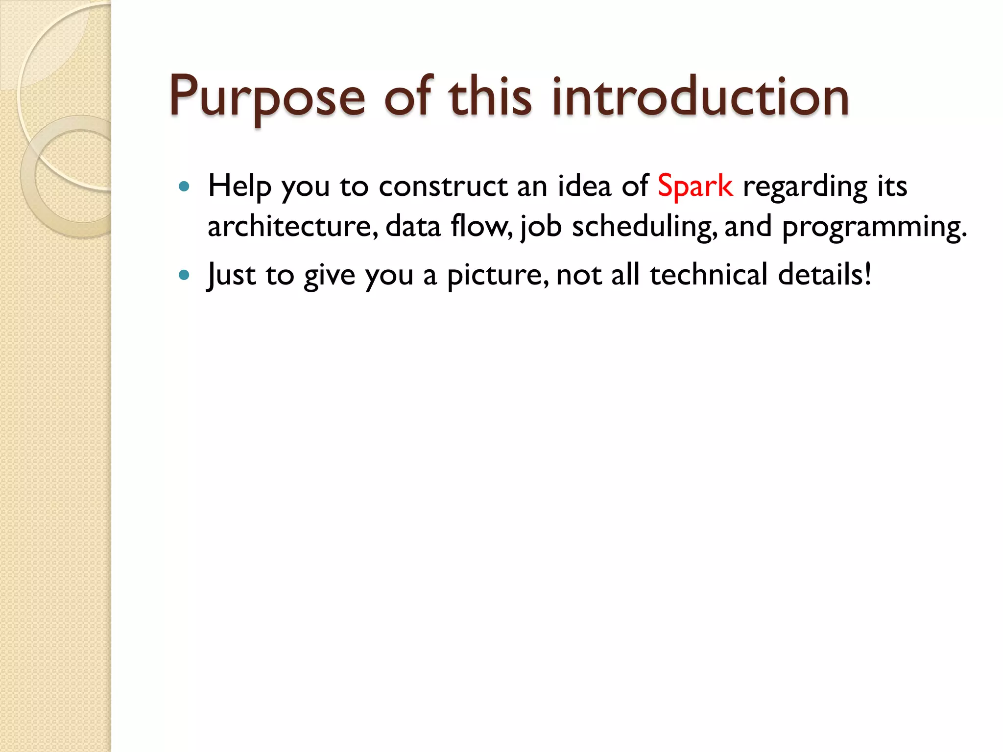Purpose of this introduction
 Help you to construct an idea of Spark regarding its
architecture, data flow, job scheduling, and programming.
 Just to give you a picture, not all technical details!
 