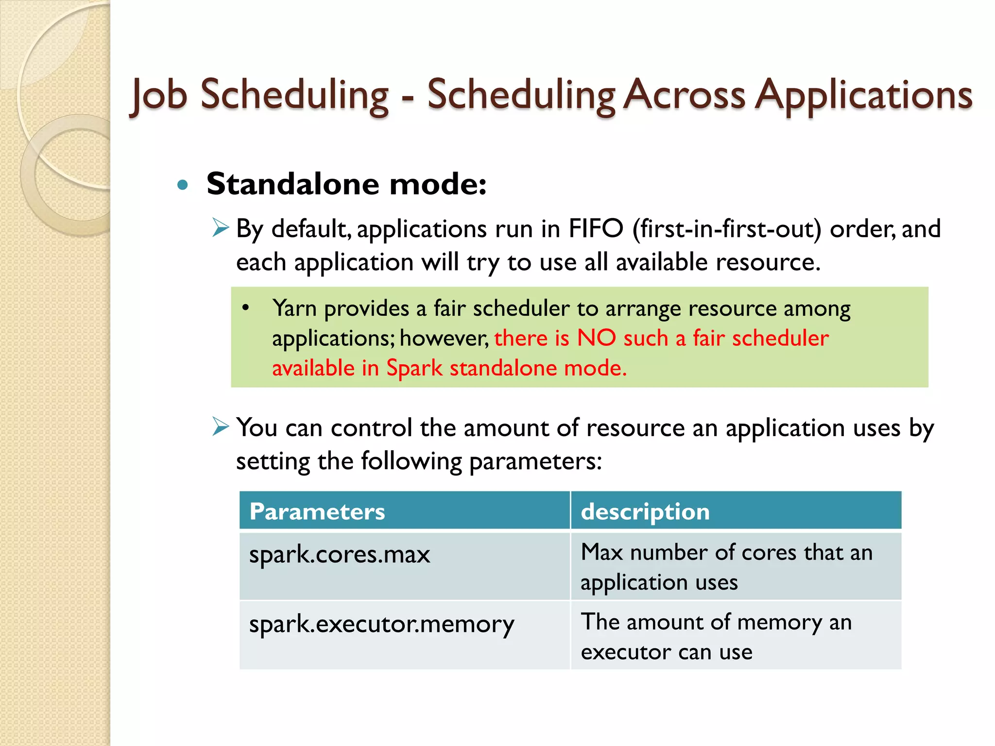 Job Scheduling - Scheduling Across Applications
 Standalone mode:
By default, applications run in FIFO (first-in-first-out) order, and
each application will try to use all available resource.
You can control the amount of resource an application uses by
setting the following parameters:
Parameters description
spark.cores.max Max number of cores that an
application uses
spark.executor.memory The amount of memory an
executor can use
• Yarn provides a fair scheduler to arrange resource among
applications; however, there is NO such a fair scheduler
available in Spark standalone mode.
 