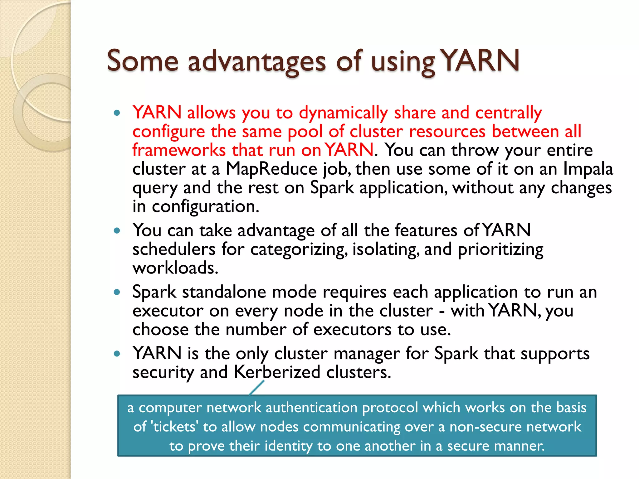 Some advantages of usingYARN
 YARN allows you to dynamically share and centrally
configure the same pool of cluster resources between all
frameworks that run onYARN. You can throw your entire
cluster at a MapReduce job, then use some of it on an Impala
query and the rest on Spark application, without any changes
in configuration.
 You can take advantage of all the features ofYARN
schedulers for categorizing, isolating, and prioritizing
workloads.
 Spark standalone mode requires each application to run an
executor on every node in the cluster - withYARN, you
choose the number of executors to use.
 YARN is the only cluster manager for Spark that supports
security and Kerberized clusters.
a computer network authentication protocol which works on the basis
of 'tickets' to allow nodes communicating over a non-secure network
to prove their identity to one another in a secure manner.
 