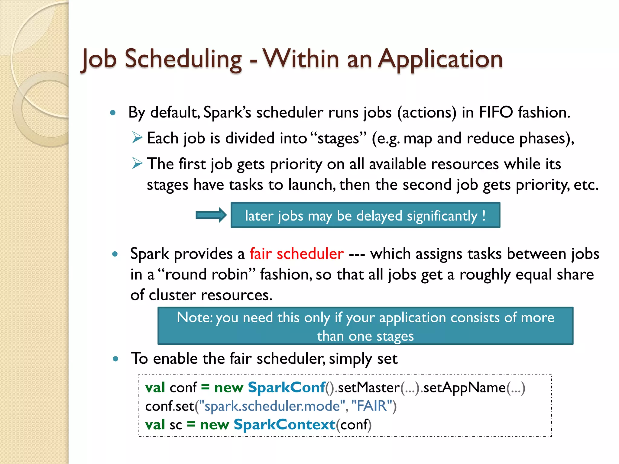 Job Scheduling - Within an Application
 By default, Spark’s scheduler runs jobs (actions) in FIFO fashion.
Each job is divided into “stages” (e.g. map and reduce phases),
The first job gets priority on all available resources while its
stages have tasks to launch, then the second job gets priority, etc.
 Spark provides a fair scheduler --- which assigns tasks between jobs
in a “round robin” fashion, so that all jobs get a roughly equal share
of cluster resources.
later jobs may be delayed significantly !
 To enable the fair scheduler, simply set
val conf = new SparkConf().setMaster(...).setAppName(...)
conf.set("spark.scheduler.mode", "FAIR")
val sc = new SparkContext(conf)
Note: you need this only if your application consists of more
than one stages
 