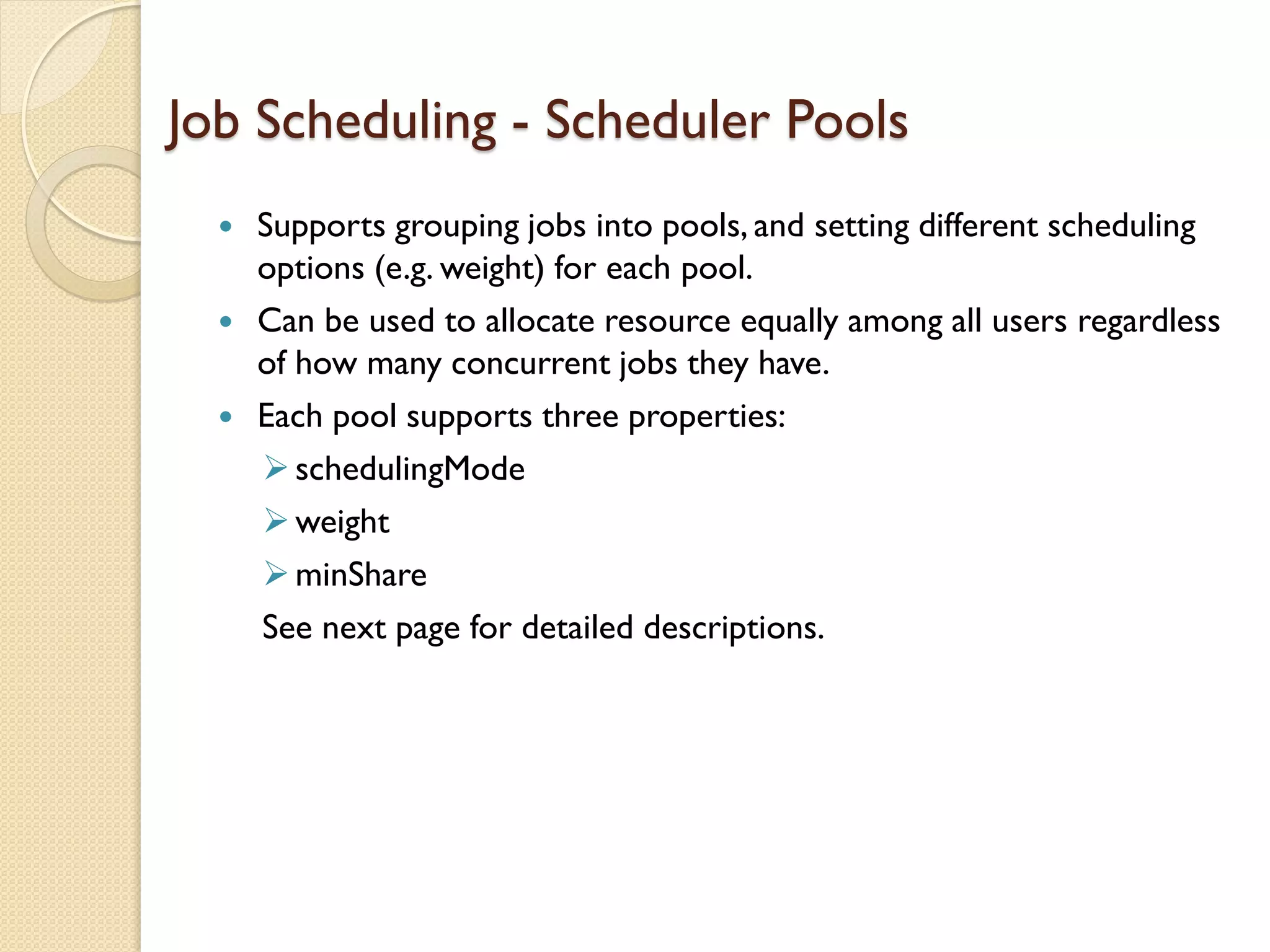  Supports grouping jobs into pools, and setting different scheduling
options (e.g. weight) for each pool.
 Can be used to allocate resource equally among all users regardless
of how many concurrent jobs they have.
 Each pool supports three properties:
schedulingMode
weight
minShare
See next page for detailed descriptions.
Job Scheduling - Scheduler Pools
 