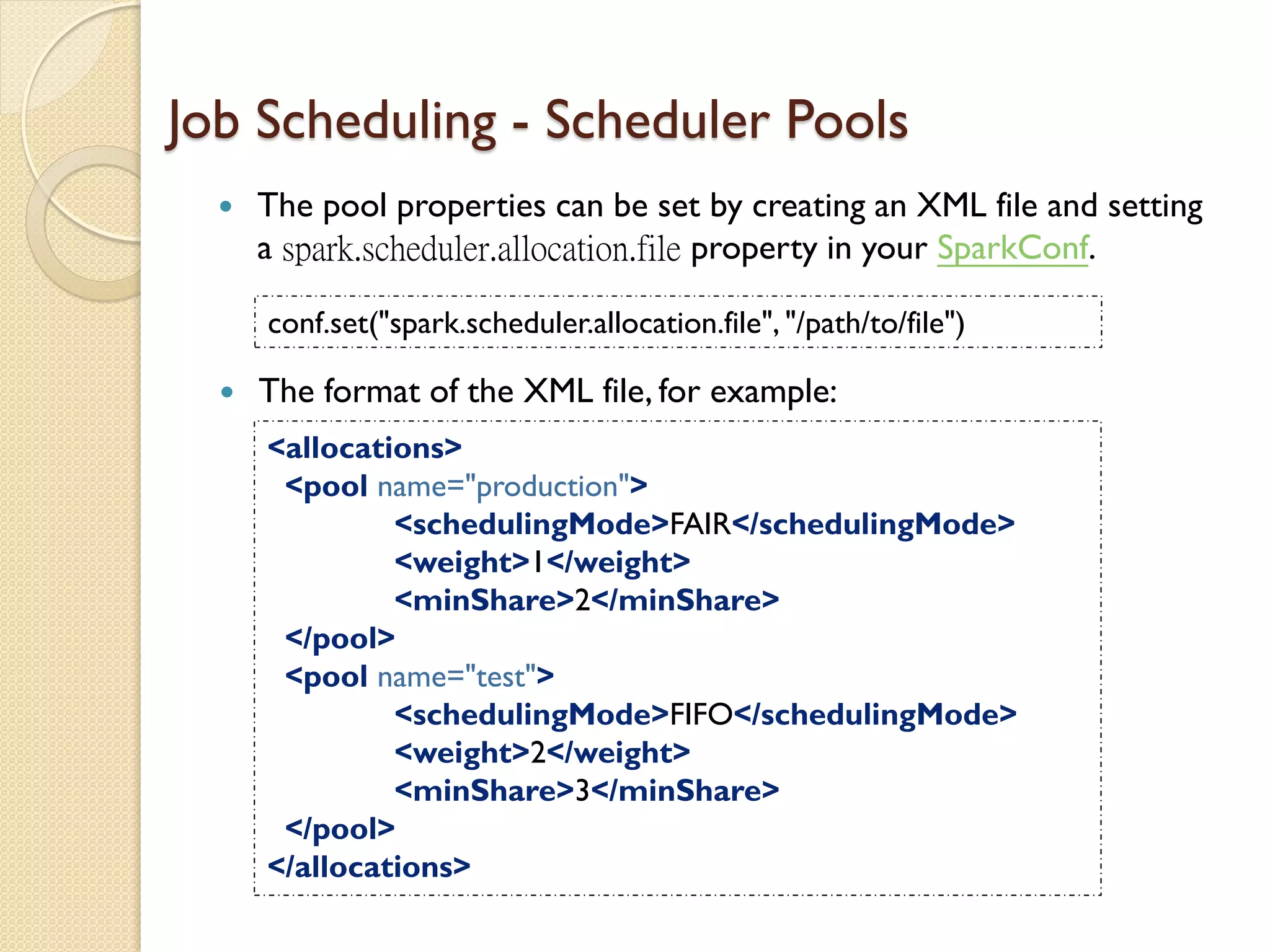  The pool properties can be set by creating an XML file and setting
a spark.scheduler.allocation.file property in your SparkConf.
Job Scheduling - Scheduler Pools
conf.set("spark.scheduler.allocation.file", "/path/to/file")
 The format of the XML file, for example:
<allocations>
<pool name="production">
<schedulingMode>FAIR</schedulingMode>
<weight>1</weight>
<minShare>2</minShare>
</pool>
<pool name="test">
<schedulingMode>FIFO</schedulingMode>
<weight>2</weight>
<minShare>3</minShare>
</pool>
</allocations>
 