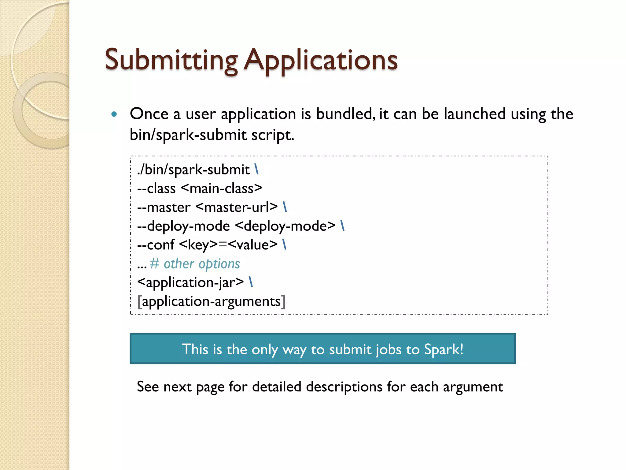 Submitting Applications
 Once a user application is bundled, it can be launched using the
bin/spark-submit script.
./bin/spark-submit 
--class <main-class>
--master <master-url> 
--deploy-mode <deploy-mode> 
--conf <key>=<value> 
... # other options
<application-jar> 
[application-arguments]
See next page for detailed descriptions for each argument
This is the only way to submit jobs to Spark!
 
