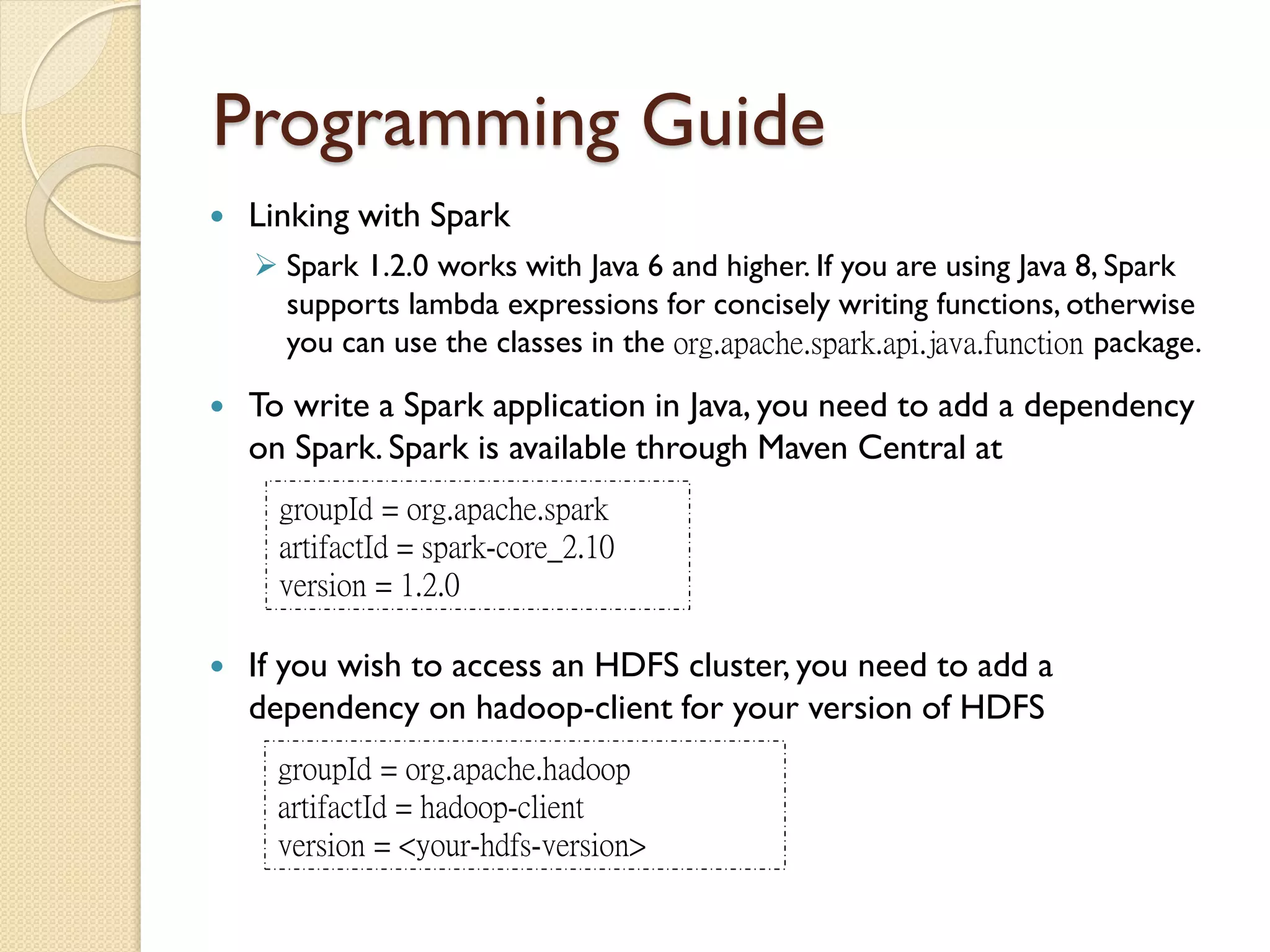 Programming Guide
 Linking with Spark
 Spark 1.2.0 works with Java 6 and higher. If you are using Java 8, Spark
supports lambda expressions for concisely writing functions, otherwise
you can use the classes in the org.apache.spark.api.java.function package.
 To write a Spark application in Java, you need to add a dependency
on Spark. Spark is available through Maven Central at
groupId = org.apache.spark
artifactId = spark-core_2.10
version = 1.2.0
 If you wish to access an HDFS cluster, you need to add a
dependency on hadoop-client for your version of HDFS
groupId = org.apache.hadoop
artifactId = hadoop-client
version = <your-hdfs-version>
 