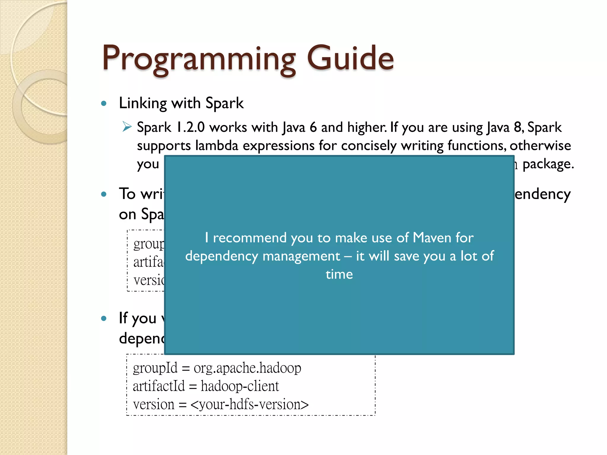Programming Guide
 Linking with Spark
 Spark 1.2.0 works with Java 6 and higher. If you are using Java 8, Spark
supports lambda expressions for concisely writing functions, otherwise
you can use the classes in the org.apache.spark.api.java.function package.
 To write a Spark application in Java, you need to add a dependency
on Spark. Spark is available through Maven Central at
groupId = org.apache.spark
artifactId = spark-core_2.10
version = 1.2.0
 If you wish to access an HDFS cluster, you need to add a
dependency on hadoop-client for your version of HDFS
groupId = org.apache.hadoop
artifactId = hadoop-client
version = <your-hdfs-version>
I recommend you to make use of Maven for
dependency management – it will save you a lot of
time
 