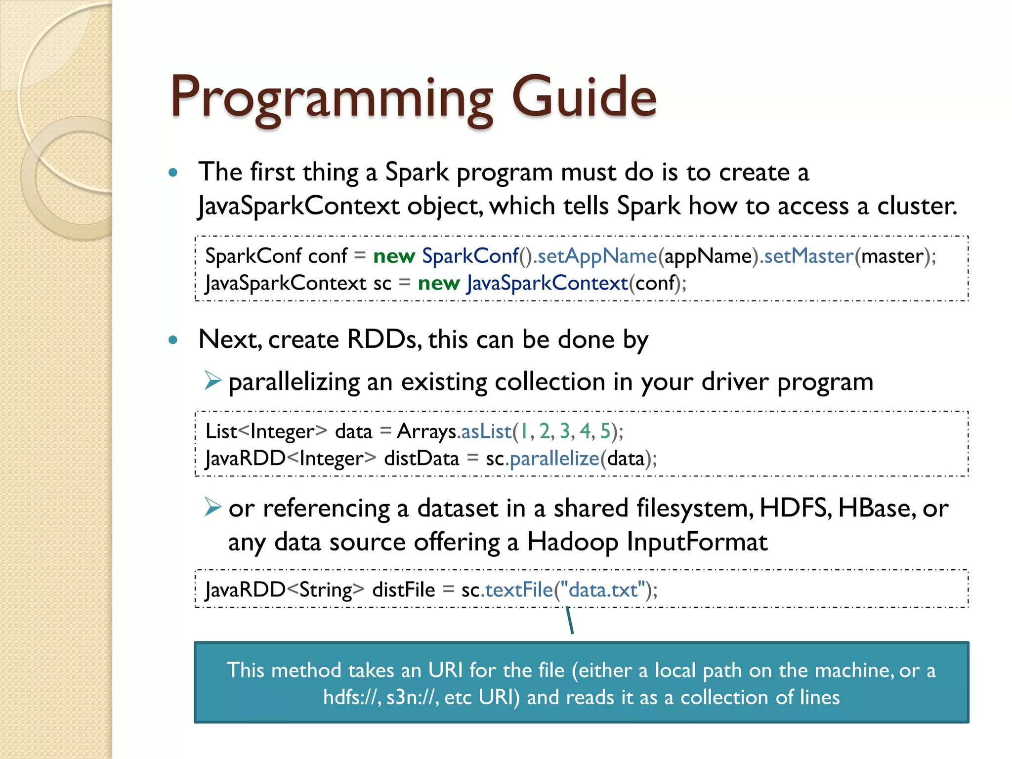 Programming Guide
 The first thing a Spark program must do is to create a
JavaSparkContext object, which tells Spark how to access a cluster.
SparkConf conf = new SparkConf().setAppName(appName).setMaster(master);
JavaSparkContext sc = new JavaSparkContext(conf);
 Next, create RDDs, this can be done by
parallelizing an existing collection in your driver program
or referencing a dataset in a shared filesystem, HDFS, HBase, or
any data source offering a Hadoop InputFormat
List<Integer> data = Arrays.asList(1, 2, 3, 4, 5);
JavaRDD<Integer> distData = sc.parallelize(data);
JavaRDD<String> distFile = sc.textFile("data.txt");
This method takes an URI for the file (either a local path on the machine, or a
hdfs://, s3n://, etc URI) and reads it as a collection of lines
 