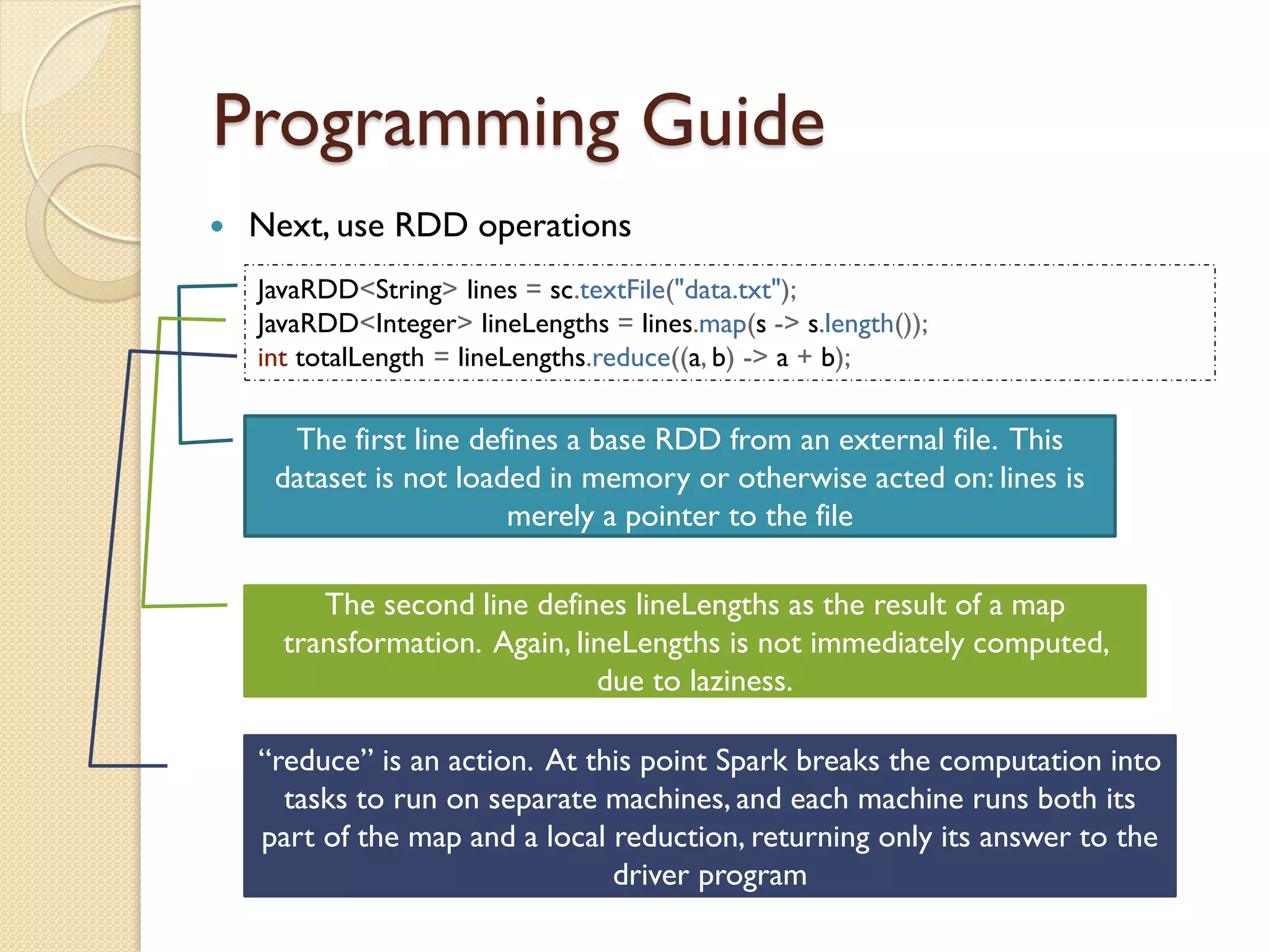Programming Guide
 Next, use RDD operations
JavaRDD<String> lines = sc.textFile("data.txt");
JavaRDD<Integer> lineLengths = lines.map(s -> s.length());
int totalLength = lineLengths.reduce((a, b) -> a + b);
The first line defines a base RDD from an external file. This
dataset is not loaded in memory or otherwise acted on: lines is
merely a pointer to the file
The second line defines lineLengths as the result of a map
transformation. Again, lineLengths is not immediately computed,
due to laziness.
“reduce” is an action. At this point Spark breaks the computation into
tasks to run on separate machines, and each machine runs both its
part of the map and a local reduction, returning only its answer to the
driver program
 