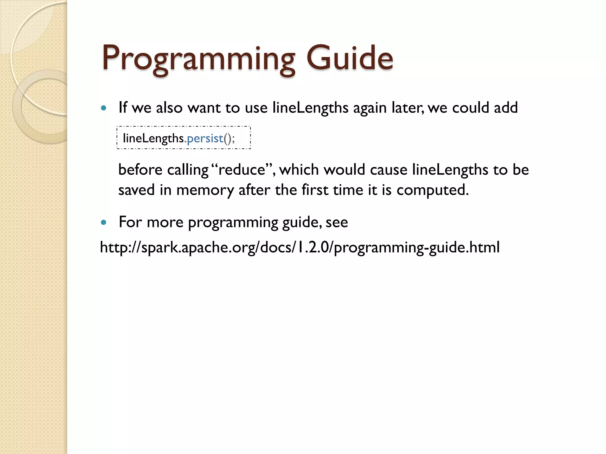 Programming Guide
 If we also want to use lineLengths again later, we could add
lineLengths.persist();
before calling “reduce”, which would cause lineLengths to be
saved in memory after the first time it is computed.
 For more programming guide, see
http://spark.apache.org/docs/1.2.0/programming-guide.html
 