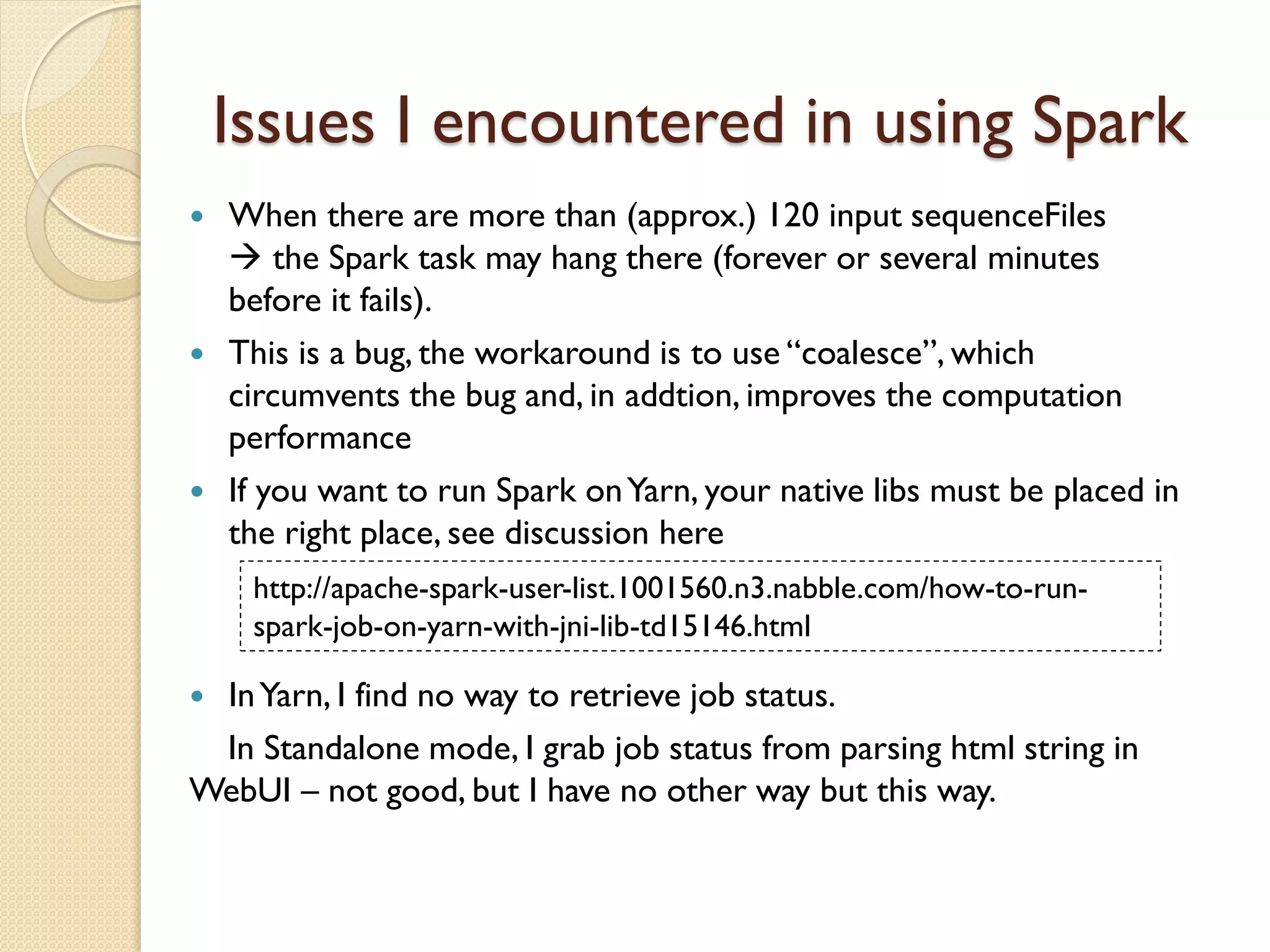 Issues I encountered in using Spark
 When there are more than (approx.) 120 input sequenceFiles
 the Spark task may hang there (forever or several minutes
before it fails).
 This is a bug, the workaround is to use “coalesce”, which
circumvents the bug and, in addtion, improves the computation
performance
 If you want to run Spark onYarn, your native libs must be placed in
the right place, see discussion here
http://apache-spark-user-list.1001560.n3.nabble.com/how-to-run-
spark-job-on-yarn-with-jni-lib-td15146.html
 InYarn, I find no way to retrieve job status.
In Standalone mode, I grab job status from parsing html string in
WebUI – not good, but I have no other way but this way.
 