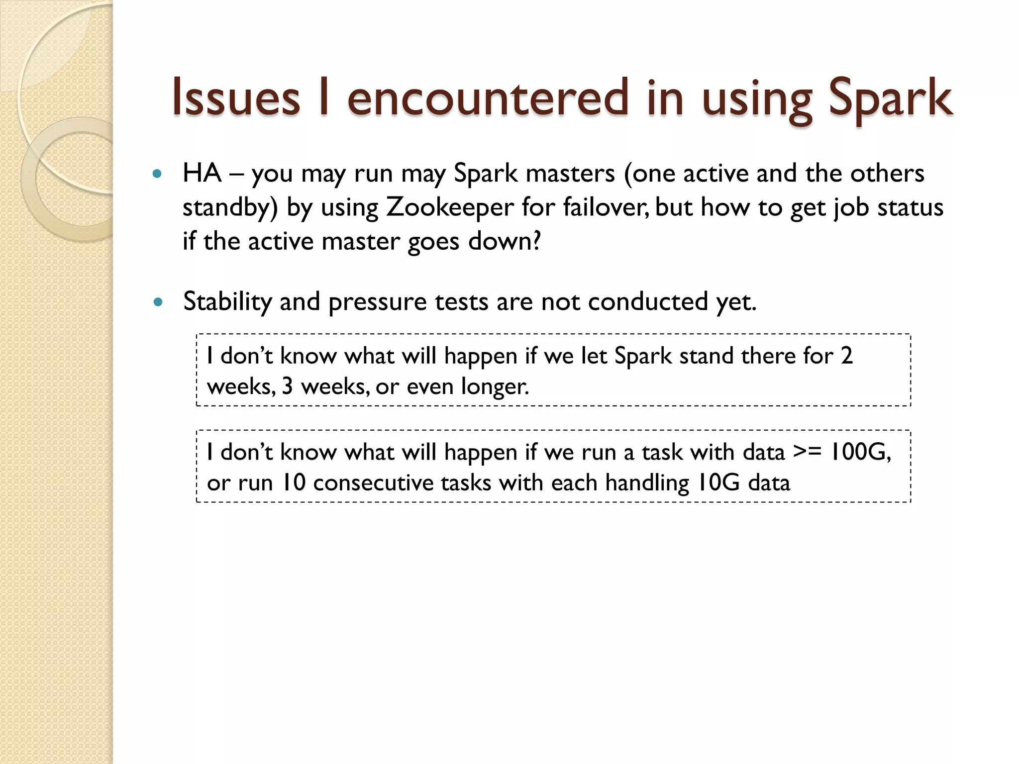 Issues I encountered in using Spark
 Stability and pressure tests are not conducted yet.
I don’t know what will happen if we let Spark stand there for 2
weeks, 3 weeks, or even longer.
I don’t know what will happen if we run a task with data >= 100G,
or run 10 consecutive tasks with each handling 10G data
 HA – you may run may Spark masters (one active and the others
standby) by using Zookeeper for failover, but how to get job status
if the active master goes down?
 