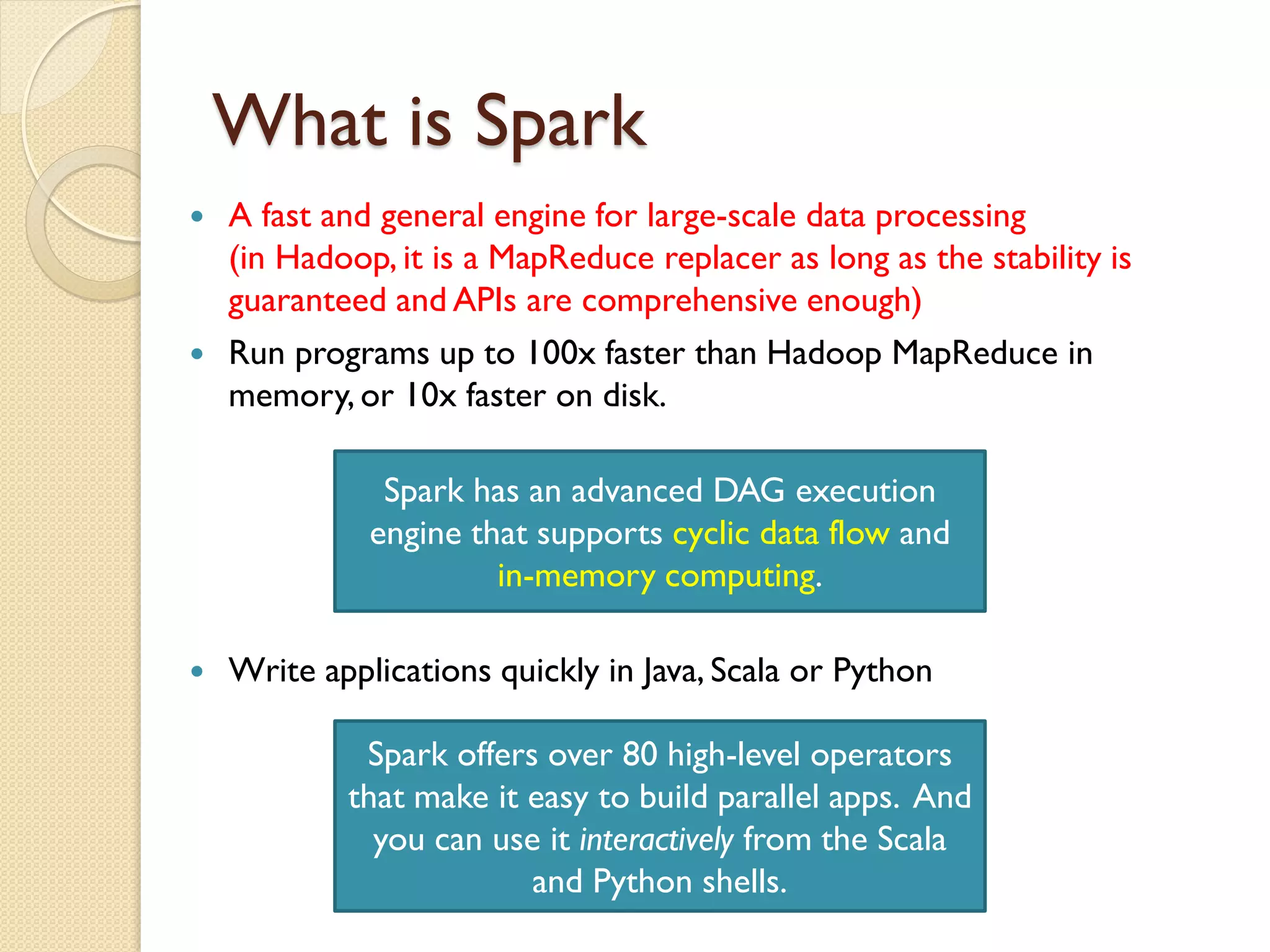What is Spark
 A fast and general engine for large-scale data processing
(in Hadoop, it is a MapReduce replacer as long as the stability is
guaranteed and APIs are comprehensive enough)
 Run programs up to 100x faster than Hadoop MapReduce in
memory, or 10x faster on disk.
Spark has an advanced DAG execution
engine that supports cyclic data flow and
in-memory computing.
 Write applications quickly in Java, Scala or Python
Spark offers over 80 high-level operators
that make it easy to build parallel apps. And
you can use it interactively from the Scala
and Python shells.
 