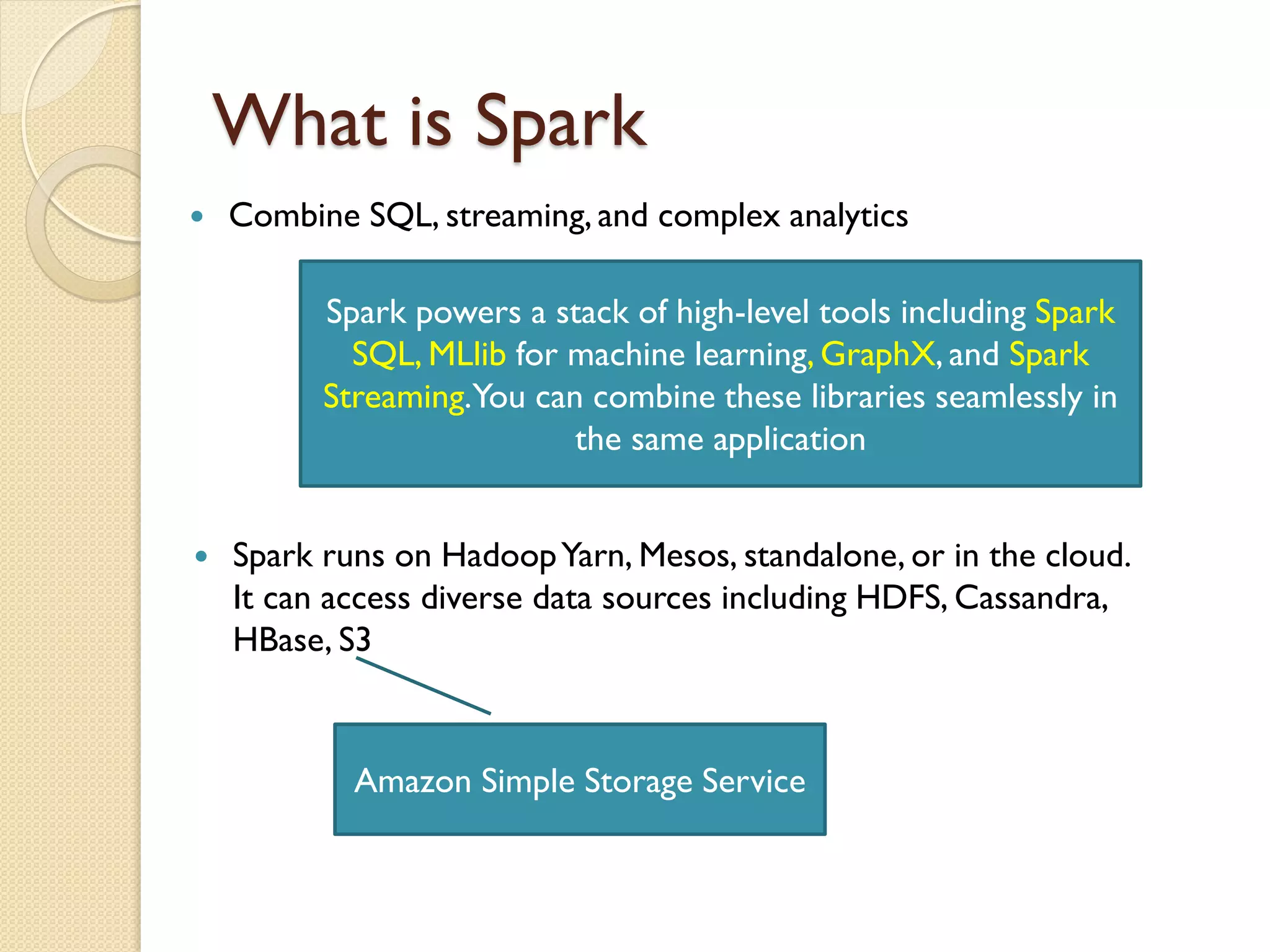 What is Spark
 Combine SQL, streaming, and complex analytics
Spark powers a stack of high-level tools including Spark
SQL, MLlib for machine learning, GraphX, and Spark
Streaming.You can combine these libraries seamlessly in
the same application
 Spark runs on HadoopYarn, Mesos, standalone, or in the cloud.
It can access diverse data sources including HDFS, Cassandra,
HBase, S3
Amazon Simple Storage Service
 