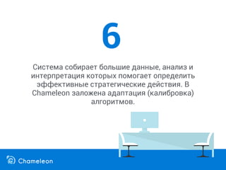 Система собирает большие данные, анализ и
интерпретация которых помогает определить
эффективные стратегические действия. В
Chameleon заложена адаптация (калибровка)
алгоритмов.
6
 