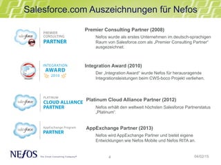 4
Salesforce.com Auszeichnungen für Nefos
04/02/15
Premier Consulting Partner (2008)
Nefos wurde als erstes Unternehmen im deutsch-sprachigen
Raum von Salesforce.com als „Premier Consulting Partner“
ausgezeichnet.
Integration Award (2010)
Der „Integration Award“ wurde Nefos für herausragende
Integrationsleistungen beim CWS-boco Projekt verliehen.
Platinum Cloud Alliance Partner (2012)
Nefos erhält den weltweit höchsten Salesforce Partnerstatus
„Platinum“.
AppExchange Partner (2013)
Nefos wird AppExchange Partner und bietet eigene
Entwicklungen wie Nefos Mobile und Nefos RITA an.
 