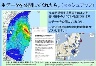 16
16
生データを公開してくれたら。（マッシュアップ）
出典 文部科学省放射線量等分布マップ拡大サイト
(http://ramap.jaea.go.jp/map/map.html)
出典 東北関東大震災・非公式・放射性物質モニタリングポストMAP
(https://maps.google.co.jp/maps/ms)
行政が提供する見栄えはよいが
使い勝手のよくない地図(GIS)より、
生データを公開してくれたら、
こっちで勝手に地図化(地理情報サー
ビス）しますよ！
 