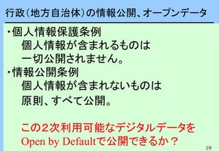 19
19
行政（地方自治体）の情報公開、オープンデータ
・個人情報保護条例
個人情報が含まれるものは
一切公開されません。
・情報公開条例
個人情報が含まれないものは
原則、すべて公開。
この２次利用可能なデジタルデータを
Open by Defaultで公開できるか？
 