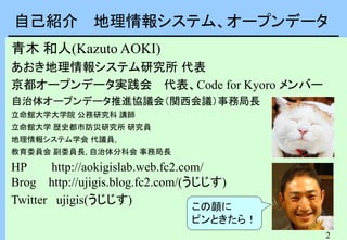 2
自己紹介 地理情報システム、オープンデータ
青木 和人(Kazuto AOKI)
あおき地理情報システム研究所 代表
京都オープンデータ実践会 代表、Code for Kyoro メンバー
自治体オープンデータ推進協議会（関西会議）事務局長
立命館大学大学院 公務研究科 講師
立命館大学 歴史都市防災研究所 研究員
地理情報システム学会 代議員,
教育委員会 副委員長, 自治体分科会 事務局長
HP http://aokigislab.web.fc2.com/
Brog http://ujigis.blog.fc2.com/(うじじす)
Twitter ujigis(うじじす)
この顔に
ピンときたら！
 