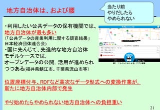 21
・利用したい公共データの保有機関では、
地方自治体が最も多い
（「公共データの産業利用に関する調査結果」
日本経済団体連合会)
・国に先んじて、先進的な地方自治体
モデルケースでは，
オープンデータの公開，活用が進められ
つつある(福井県鯖江市、千葉県流山市等）
位置座標付与、RDFなど高次なデータ形式への変換作業が，
新たに地方自治体内部で発生
やり始めたらやめられない地方自治体への負担重い
図1 「トイレこんしぇる」アプリ画面
地方自治体は、および腰
当たり前
やりだしたら
やめられない
 