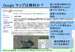 25
Google マップは無料か？
出典：Google 使用許諾 – マップ/Google Earth に関するガイドライン: http://t.co/gWI96Q9
個人利用は無料だが、
利用履歴はGoogleに
売っているかも。。
権利帰属表示を
付ける必要あり
APIによるGoogle マップ
コンテンツの埋め込み
利用はＯＫ
API利用上限
１日25,000回以上は
有料
営業での利用は
有料
 