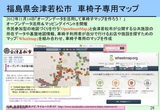 28
福島県会津若松市 車椅子専用マップ
出典：会津若松観光ナビ:マイルートガイド http://www.aizukanko.com/news/index.cfm#wn191
2012年11月14日「オープンデータを活用して車椅子マップを作ろう！ 」
オープンデータ活用＆マッピングイベントを開催
市民参加型の地図づくりを行う「OpenStreetMap」と会津若松市が公開する公共施設の
所在データや基盤地図情報、車椅子利用者が自分で行けるお店や施設を探すための
マップ「Wheelmap」を組み合わせ、車椅子専用のマップを作成
福島県会津若松市
 