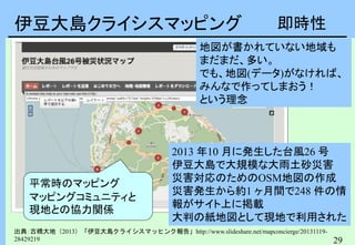 29
伊豆大島クライシスマッピング
出典：古橋大地（2013）「伊豆大島クライシスマッヒンク報告」http://www.slideshare.net/mapconcierge/20131119-
28429219
2013 年10 月に発生した台風26 号
伊豆大島で大規模な大雨土砂災害
災害対応のためのOSM地図の作成
災害発生から約1 ヶ月間で248 件の情
報がサイト上に掲載
大判の紙地図として現地で利用された
平常時のマッピング
マッピングコミュニティと
現地との協力関係
地図が書かれていない地域も
まだまだ、多い。
でも、地図(データ)がなければ、
みんなで作ってしまおう！
という理念
即時性
 