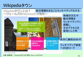 31
Wikipediaタウン
出典：高橋 陽一，Wikipediaタウンのご紹介: http://t.co/0bTJGFJ
街の情報をまるごとウィキペディア化する
地域の文化や
観光情報を
ウィキペディアに
掲載し，
そのアクセスを
容易にした町
町中に無料のWi-Fi
ウィキペディア検索
へのQRコード
 