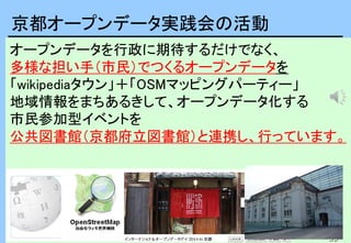 35
35
オープンデータを行政に期待するだけでなく、
多様な担い手（市民）でつくるオープンデータを
「wikipediaタウン」＋「OSMマッピングパーティー」
地域情報をまちあるきして、オープンデータ化する
市民参加型イベントを
公共図書館（京都府立図書館）と連携し、行っています。
京都オープンデータ実践会の活動
 