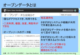 5
5
オープンデータとは
出典：オープンデータとは何か? — Open Data Handbook http://opendatahandbook.org/ja/what-is-open-data/index.html
・誰もがアクセスでき、利用できる
・二次利用、複製、改変、再配布が
できる
・オープンソースのデータ版
相互運用性
さまざまなシステムや組織が共同
で作業を進められる
さまざまなデータセットを組み合わ
せて混ぜて使える
さまざまなコンポーネントを組み合
わせて使えるようになる
オープンデータで様々な
イノベーションの創出
期待されている
 