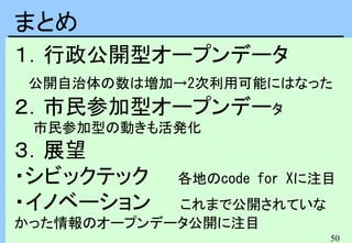 50
１．行政公開型オープンデータ
公開自治体の数は増加→2次利用可能にはなった
２．市民参加型オープンデータ
市民参加型の動きも活発化
３．展望
・シビックテック 各地のcode for Xに注目
・イノベーション これまで公開されていな
かった情報のオープンデータ公開に注目
まとめ
 