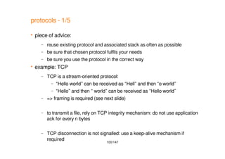 100/147
protocols - 1/5
 piece of advice:
– reuse existing protocol and associated stack as often as possible
– be sure that chosen protocol fulfils your needs
– be sure you use the protocol in the correct way
 example: TCP
– TCP is a stream-oriented protocol:
– “Hello world” can be received as “Hell” and then “o world”
– “Hello” and then “ world” can be received as “Hello world”
– => framing is required (see next slide)
– to transmit a file, rely on TCP integrity mechanism: do not use application
ack for every n bytes
– TCP disconnection is not signalled: use a keep-alive mechanism if
required
 
