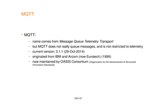 105/147
MQTT
 MQTT:
– name comes from Message Queue Telemetry Transport
– but MQTT does not really queue messages, and is not restricted to telemetry
– current version: 3.1.1 (29-Oct-2014)
– originated from IBM and Arcom (now Eurotech) (1999)
– now maintained by OASIS Consortium (Organization for the Advancement of Structured
Information Standards)
 