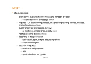 106/147
MQTT
 characteristics:
– client server publish/subscribe messaging transport protocol
– server side defines a message broker
– requires TCP as underlying protocol, or a protocol providing ordered, lossless,
bi-directional connections
– quality of service for message delivery:
– at most once, at least once, exactly once
– notifies abnormal disconnections
– according to its specification:
– light weight, open, simple, easy to implement
– small code footprint
– security, if required:
– username and password
– SSL
– application-level encryption
 