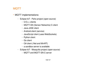 108/147
MQTT
 MQTT implementations:
– Eclipse IoT - Paho project (open source)
– C/C++ clients
– MQTT-SN (Sensor Networks) C client
– Java J2SE client
– Android client (service)
– JavaScript client (uses WebSockets)
– Python client
– Go client
– C# client (.Net and WinRT)
– a sandbox server is available
– Eclipse IoT - Mosquitto project (open source)
– MQTT and MQTT-SN C server
 