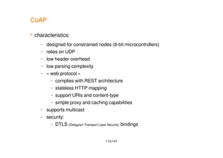 112/147
CoAP
 characteristics:
– designed for constrained nodes (8-bit microcontrollers)
– relies on UDP
– low header overhead
– low parsing complexity
– « web protocol »
– complies with REST architecture
– stateless HTTP mapping
– support URIs and content-type
– simple proxy and caching capabilities
– supports multicast
– security:
– DTLS (Datagram Transport Layer Security) bindings
 