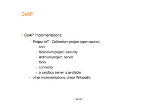 114/147
CoAP
 CoAP implementations:
– Eclipse IoT - Californium project (open source)
– core
– Scandium project: security
– Actinium project: server
– tools
– connector
– a sandbox server is available
– other implementations: check Wikipedia
 