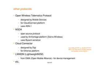 116/147
other protocols
 Open Wireless Telematics Protocol
– designed by Mobile Devices
– for CloudConnect platform
– uses ASN.1
 M3DA
– open source protocol
– used by AirVantage platform (Sierra Wireless)
– uses Bysant serializer
 Cloud Connector
– designed by Digi
– for Etherios platform
 LWM2M (LightweightM2M)
– from OMA (Open Mobile Alliance) - for device management
 etc.
And XML/HTTP or JSON/HTTP?!
Why not? But think at data volume
and power consumption...
 