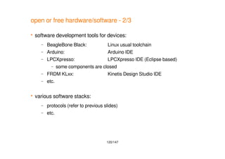120/147
open or free hardware/software - 2/3
 software development tools for devices:
– BeagleBone Black: Linux usual toolchain
– Arduino: Arduino IDE
– LPCXpresso: LPCXpresso IDE (Eclipse based)
– some components are closed
– FRDM KLxx: Kinetis Design Studio IDE
– etc.
 various software stacks:
– protocols (refer to previous slides)
– etc.
 