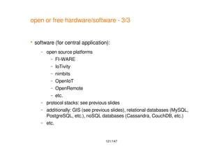 121/147
open or free hardware/software - 3/3
 software (for central application):
– open source platforms
– FI-WARE
– IoTivity
– nimbits
– OpenIoT
– OpenRemote
– etc.
– protocol stacks: see previous slides
– additionally: GIS (see previous slides), relational databases (MySQL,
PostgreSQL, etc.), noSQL databases (Cassandra, CouchDB, etc.)
– etc.
 