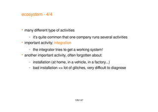 126/147
ecosystem - 4/4
 many different type of activities
– it's quite common that one company runs several activities
 important activity: integration
– the integrator tries to get a working system!
 another important activity, often forgotten about:
– installation (at home, in a vehicle, in a factory...)
– bad installation => lot of glitches, very difficult to diagnose
 
