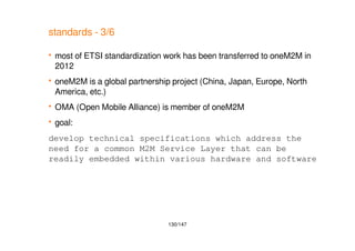 130/147
standards - 3/6
 most of ETSI standardization work has been transferred to oneM2M in
2012
 oneM2M is a global partnership project (China, Japan, Europe, North
America, etc.)
 OMA (Open Mobile Alliance) is member of oneM2M
 goal:
develop technical specifications which address the
need for a common M2M Service Layer that can be
readily embedded within various hardware and software
 