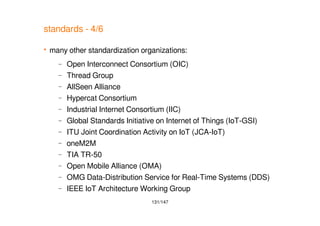 131/147
standards - 4/6
 many other standardization organizations:
– Open Interconnect Consortium (OIC)
– Thread Group
– AllSeen Alliance
– Hypercat Consortium
– Industrial Internet Consortium (IIC)
– Global Standards Initiative on Internet of Things (IoT-GSI)
– ITU Joint Coordination Activity on IoT (JCA-IoT)
– oneM2M
– TIA TR-50
– Open Mobile Alliance (OMA)
– OMG Data-Distribution Service for Real-Time Systems (DDS)
– IEEE IoT Architecture Working Group
 