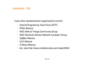 132/147
standards - 5/6
 many other standardization organizations (cont'd):
– Internet Engineering Task Force (IETF)
– IPSO Alliance
– W3C Web of Things Community Group
– W3C Semantic Sensor Network Incubator Group
– ZigBee Alliance
– ULE Alliance
– Z-Wave Alliance
– etc. (see http://www.monblocnotes.com/node/2034)
 