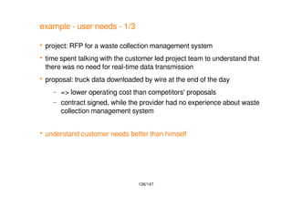136/147
example - user needs - 1/3
 project: RFP for a waste collection management system
 time spent talking with the customer led project team to understand that
there was no need for real-time data transmission
 proposal: truck data downloaded by wire at the end of the day
– => lower operating cost than competitors' proposals
– contract signed, while the provider had no experience about waste
collection management system
 understand customer needs better than himself
 