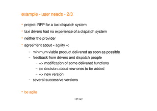 137/147
example - user needs - 2/3
 project: RFP for a taxi dispatch system
 taxi drivers had no experience of a dispatch system
 neither the provider
 agreement about « agility »:
– minimum viable product delivered as soon as possible
– feedback from drivers and dispatch people
– => modification of some delivered functions
– => decision about new ones to be added
– => new version
– several successive versions
 be agile
 