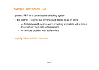 138/147
example - user needs - 3/3
 project: RFP for a bus schedule checking system
 « big brother » feeling: bus drivers could decide to go on strike
– => first delivered functions were providing immediate value to bus
drivers (free voice calls, attack alarm)
– => no more problem with trade unions
 rapidly deliver value to the users
 