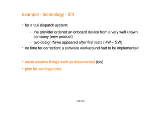 140/147
example - technology - 2/4
 for a taxi dispatch system:
– the provider ordered an onboard device from a very well known
company (new product)
– two design flaws appeared after first tests (HW + SW)
 no time for correction: a software workaround had to be implemented
 never assume things work as documented (bis)
 plan for contingencies
 