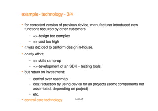 141/147
example - technology - 3/4
 for corrected version of previous device, manufacturer introduced new
functions required by other customers
– => design too complex
– => cost too high
 it was decided to perform design in-house.
 costly effort:
– => skills ramp-up
– => development of an SDK + testing tools
 but return on investment:
– control over roadmap
– cost reduction by using device for all projects (some components not
assembled, depending on project)
– etc.
 control core technology
 