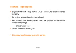 143/147
example - legal aspects
 project: first french « Pay As You Drive » service, for a car insurance
company
 the system was designed and developed
 then, authorization was requested from CNIL (French Personal Data
Protection Agency)
– answer was: « no »
 system had to be re-designed
 think about legal aspects before it's too late
 
