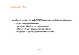 145/147
conclusion - 1/2
 developing software for an IoT/M2M system can be challenging because:
– large diversity of user needs
– sometimes difficult to get real user needs
– different software development paradigms
– integration of technologies from different fields
 