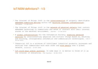 16/147
IoT/M2M definitions? - 1/3
 The Internet of Things (IoT) is the interconnection of uniquely identifiable
embedded computing devices within the existing Internet infrastructure.
[Wikipedia - 13-Jan-2015]
 The Internet of Things (IoT) is the network of physical objects that contain
embedded technology to communicate and sense or interact with their internal
states or the external environment. [Gartner - 13-Jan-2015]
 A global infrastructure for the Information Society, enabling advanced
services by interconnecting (physical and virtual) things based on, existing
and evolving, interoperable information and communication technologies. [ITU-T -
04-Jul-2012]
 Industrial IoT is a universe of intelligent industrial products, processes and
services that communicate with each other and with people over a global
network. [Accenture - 14-Oct-2006]
 IoT could mean almost anything. In some ways it is better to think of it as
the internet of everything. [The Guardian - 06-Nov-2014]
 